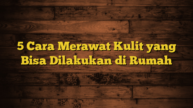 5 Cara Merawat Kulit yang Bisa Dilakukan di Rumah