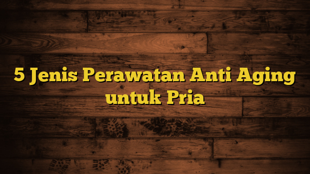 5 Jenis Perawatan Anti Aging untuk Pria