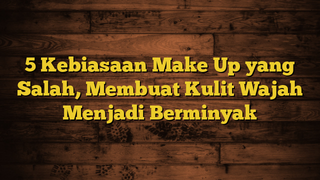 5 Kebiasaan Make Up yang Salah, Membuat Kulit Wajah Menjadi Berminyak