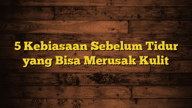 5 Kebiasaan Sebelum Tidur yang Bisa Merusak Kulit