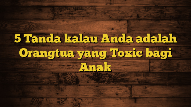 5 Tanda kalau Anda adalah Orangtua yang Toxic bagi Anak