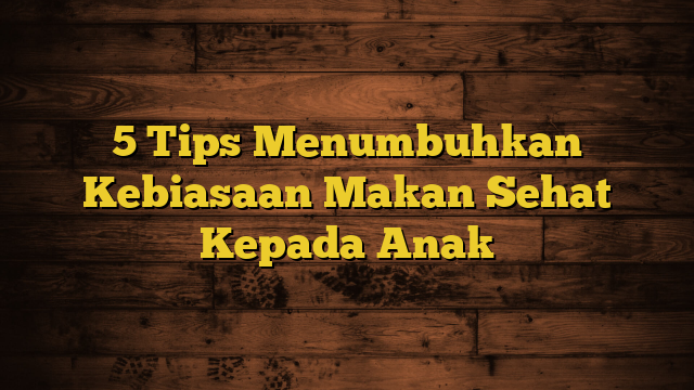 5 Tips Menumbuhkan Kebiasaan Makan Sehat Kepada Anak