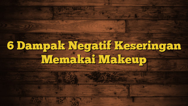 6 Dampak Negatif Keseringan Memakai Makeup