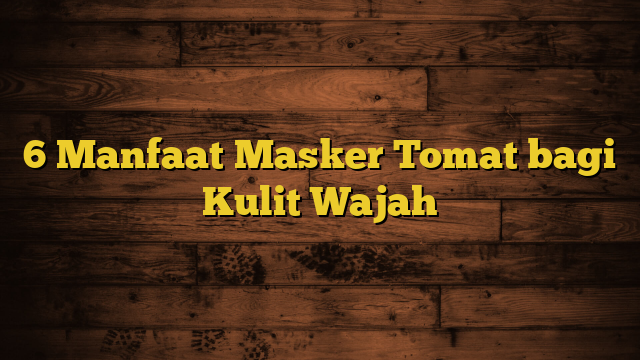 6 Manfaat Masker Tomat bagi Kulit Wajah