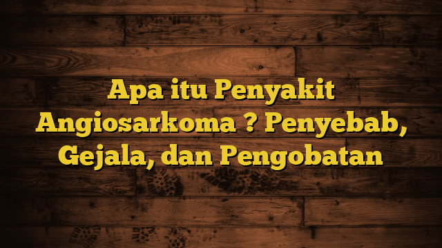 Apa itu Penyakit Angiosarkoma ? Penyebab, Gejala, dan Pengobatan