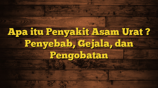 Apa itu Penyakit Asam Urat ? Penyebab, Gejala, dan Pengobatan