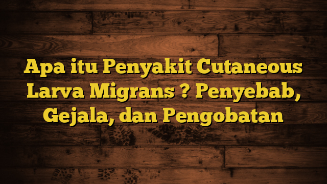 Apa itu Penyakit Cutaneous Larva Migrans ? Penyebab, Gejala, dan Pengobatan