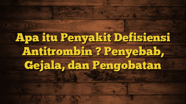 Apa itu Penyakit Defisiensi Antitrombin ? Penyebab, Gejala, dan Pengobatan