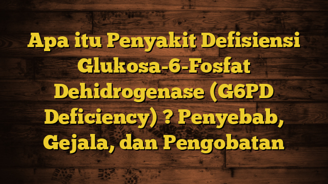 Apa itu Penyakit Defisiensi Glukosa-6-Fosfat Dehidrogenase (G6PD Deficiency) ? Penyebab, Gejala, dan Pengobatan