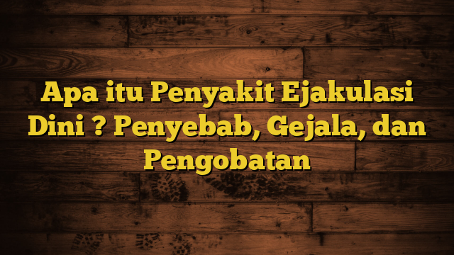 Apa itu Penyakit Ejakulasi Dini ? Penyebab, Gejala, dan Pengobatan