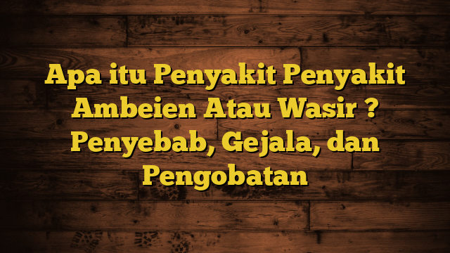 Apa itu Penyakit Penyakit Ambeien Atau Wasir ? Penyebab, Gejala, dan Pengobatan