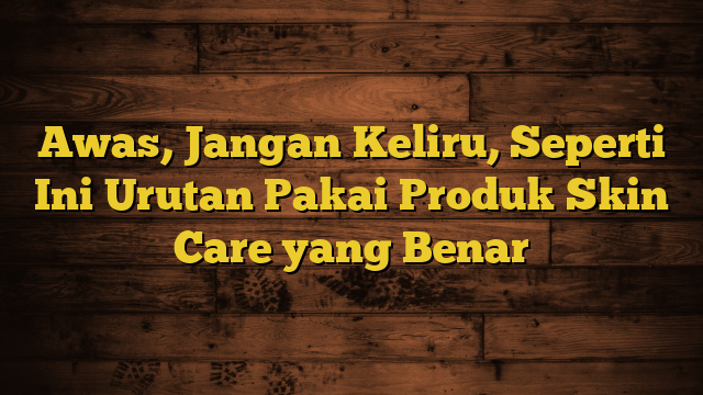 Awas, Jangan Keliru, Seperti Ini Urutan Pakai Produk Skin Care yang Benar