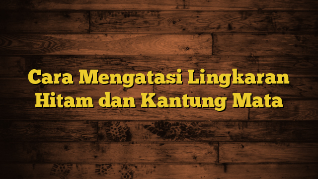 Cara Mengatasi Lingkaran Hitam dan Kantung Mata