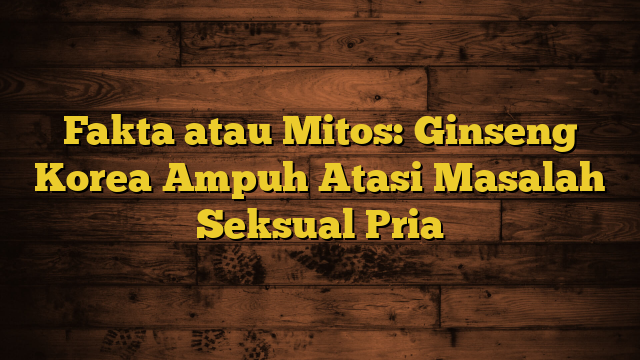 Fakta atau Mitos: Ginseng Korea Ampuh Atasi Masalah Seksual Pria