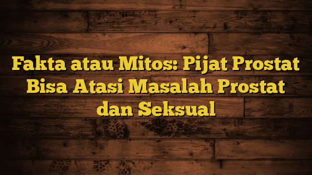 Fakta atau Mitos: Pijat Prostat Bisa Atasi Masalah Prostat dan Seksual