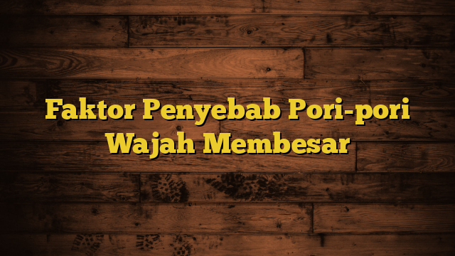 Faktor Penyebab Pori-pori Wajah Membesar