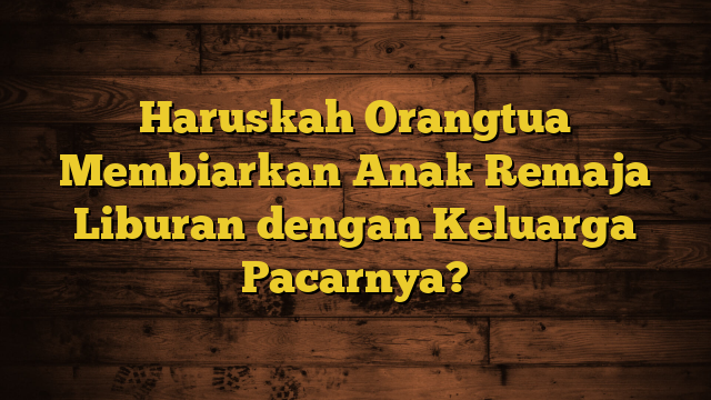 Haruskah Orangtua Membiarkan Anak Remaja Liburan dengan Keluarga Pacarnya?