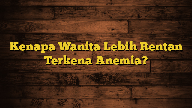 Kenapa Wanita Lebih Rentan Terkena Anemia?