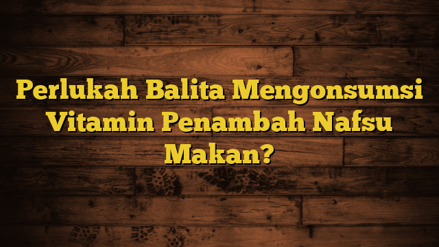 Perlukah Balita Mengonsumsi Vitamin Penambah Nafsu Makan?