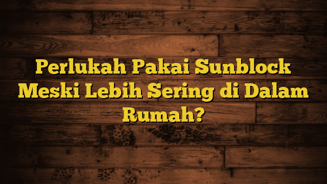 Perlukah Pakai Sunblock Meski Lebih Sering di Dalam Rumah?