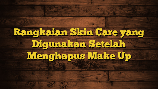 Rangkaian Skin Care yang Digunakan Setelah Menghapus Make Up