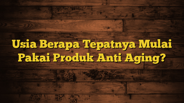 Usia Berapa Tepatnya Mulai Pakai Produk Anti Aging?